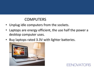 COMPUTERS
• Unplug idle computers from the sockets.
• Laptops are energy efficient, the use half the power a
desktop computer uses.
• Buy laptops rated 3.3V with lighter batteries.
 