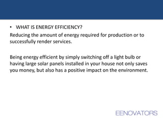 • WHAT IS ENERGY EFFICIENCY?
Reducing the amount of energy required for production or to
successfully render services.
Being energy efficient by simply switching off a light bulb or
having large solar panels installed in your house not only saves
you money, but also has a positive impact on the environment.
 