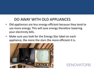 DO AWAY WITH OLD APPLIANCES
• Old appliances are less energy efficient because they tend to
use more energy. This will save energy therefore lowering
your electricity bills.
• Make sure you look for the Energy Star label on each
appliance, the more the stars the more efficient it is.
 