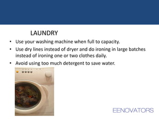 LAUNDRY
• Use your washing machine when full to capacity.
• Use dry lines instead of dryer and do ironing in large batches
instead of ironing one or two clothes daily.
• Avoid using too much detergent to save water.
 