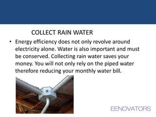 COLLECT RAIN WATER
• Energy efficiency does not only revolve around
electricity alone. Water is also important and must
be conserved. Collecting rain water saves your
money. You will not only rely on the piped water
therefore reducing your monthly water bill.
 