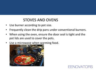 STOVES AND OVENS
• Use burner according to pot size.
• Frequently clean the drip pans under conventional burners.
• When using the oven, ensure the door seal is tight and the
pot lids are used to cover the pots.
• Use a microwave when warming food.
 
