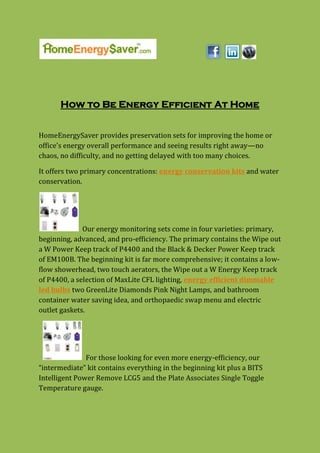 How to Be Energy Efficient At Home


HomeEnergySaver provides preservation sets for improving the home or
office's energy overall performance and seeing results right away—no
chaos, no difficulty, and no getting delayed with too many choices.

It offers two primary concentrations: energy conservation kits and water
conservation.




              Our energy monitoring sets come in four varieties: primary,
beginning, advanced, and pro-efficiency. The primary contains the Wipe out
a W Power Keep track of P4400 and the Black & Decker Power Keep track
of EM100B. The beginning kit is far more comprehensive; it contains a low-
flow showerhead, two touch aerators, the Wipe out a W Energy Keep track
of P4400, a selection of MaxLite CFL lighting, energy efficient dimmable
led bulbs two GreenLite Diamonds Pink Night Lamps, and bathroom
container water saving idea, and orthopaedic swap menu and electric
outlet gaskets.




               For those looking for even more energy-efficiency, our
“intermediate” kit contains everything in the beginning kit plus a BITS
Intelligent Power Remove LCG5 and the Plate Associates Single Toggle
Temperature gauge.
 