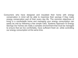 Consumers who have designed and insulated their home with energy
conservation in mind will be able to maximize their savings if they make
energy conservation part of their every day life. The common objectives of
living in a comfortable home and managing your energy consumption can
easily be met by following a few simple rules. Systems Approach to Energy
Savings Our homes are really a complex environment that must be managed
to ensure that we live comfortably, have sufficient fresh air, while controlling
our energy consumption at the same time.
 