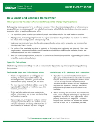 HOME ENERGY SCORE 
Be a Smart and Engaged Homeowner 
What you need to know when considering home energy improvements 
Before getting started, you need to be an informed consumer. Follow these important guidelines to help ensure your 
energy efficiency investments pay off – not only by lowering your utility bills, but also by improving your comfort, 
enhancing indoor air quality and ensuring safety. 
• Use a qualified contractor who can conduct diagnostic tests before and after the work has been completed. 
• When possible, make energy improvements in a logical order because they can affect one another. The informa-tion 
below offers some guidelines for sequencing work. 
• Make sure your contractor has a plan for addressing combustion safety, indoor air quality, and moisture when 
making energy improvements. 
• The quality of the installation is at least as important as the quality of the equipment and materials. Make sure 
your contractor is committed to following all manufacturer installation guidelines for insulation, heating and 
cooling equipment, and other components. 
• After you’ve made improvements, make sure to follow the maintenance requirements suggested by your contrac-tor 
and the equipment manufacturer. 
Specific Guidelines 
The following information will help you talk to your contractor if you make any of these specific energy efficiency 
improvements. 
Seal cracks, gaps, and holes in your home 
• Before you tighten a home by sealing gaps and 
installing insulation, you need to address any 
moisture problems. Otherwise, you can end up 
with indoor air quality problems, rot, and mold. 
• The most important air leaks to address occur at the 
highest and lowest points of your home (e.g., attic, 
basement, crawlspace). 
• Before and after sealing, ask your contractor to 
perform a blower door test to make sure that sealing 
has been done properly. 
• If you use gas, oil, or propane to heat your home or 
water, your contractor should also perform tests to 
verify the equipment is working safely now that air 
flow conditions in the home may have changed. 
Insulate your attic, basement and crawlspace 
• If you have an unconditioned basement or crawl-space, 
your contractor should fully install insulation 
between the floor joists and against the floor above. 
This can be very difficult with batt insulation. 
Insulation will work better if it is not compressed 
any more than necessary. Improper installation 
can significantly reduce the effectiveness of the 
insulation. 
• Before installing attic insulation, make sure to seal 
holes, cracks, and gaps between your top story ceil-ing 
and the attic floor. If these gaps are not sealed 
properly, insulation will not pay off. Moreover, 
moisture from the house can migrate into the attic 
and lead to mold, rot, or ice dams on your roof. 
Visit homeenergyscore.gov for more information. 
 