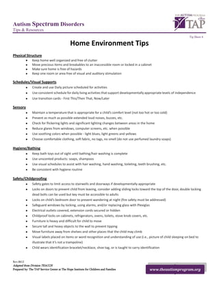 Autism Spectrum Disorders
Tips & Resources
                                                                                                                             Tip Sheet 4

                                              Home Environment Tips
Physical Structure
           •   Keep home well organized and free of clutter
           •   Move precious items and breakables to an inaccessible room or locked in a cabinet
           •   Make sure home is free of hazards
           •   Keep one room or area free of visual and auditory stimulation

Schedules/Visual Supports
           •   Create and use Daily picture scheduled for activities
           •   Use consistent schedule for daily living activities that support developmentally appropriate levels of independence
           •   Use transition cards - First This/Then That, Now/Later

Sensory
           •   Maintain a temperature that is appropriate for a child’s comfort level (not too hot or too cold)
           •   Prevent as much as possible extended loud noises, buzzes, etc.
           •   Check for flickering lights and significant lighting changes between areas in the home
           •   Reduce glares from windows, computer screens, etc. when possible
           •   Use soothing colors when possible - light blues, light greens and yellows
           •   Choose comfortable clothing, soft fabric, no tags, no smell (do not use perfumed laundry soaps)

Hygiene/Bathing
           •   Keep bath toys out of sight until bathing/hair washing is complete
           •   Use unscented products: soaps, shampoos
           •   Use visual schedules to assist with hair washing, hand washing, toileting, teeth brushing, etc.
           •   Be consistent with hygiene routine

Safety/Childproofing
           •   Safety gates to limit access to stairwells and doorways if developmentally appropriate
           •   Locks on doors to prevent child from leaving, consider adding sliding locks toward the top of the door, double locking
               dead bolts can be used but key must be accessible to adults
           •   Locks on child’s bedroom door to prevent wandering at night (fire safety must be addressed)
           •   Safeguard windows by locking, using alarms, and/or replacing glass with Plexiglas
           •   Electrical outlets covered, extension cords secured or hidden
           •   Childproof locks on cabinets, refrigerators, ovens, toilets, stove knob covers, etc.
           •   Furniture is heavy and difficult for child to move
           •   Secure tall and heavy objects to the wall to prevent tipping
           •   Move furniture away from shelves and other places that the child may climb
           •   Visual labels placed on items or word recognition and understanding of use (i.e., picture of child sleeping on bed to
               illustrate that it’s not a trampoline)
           •   Child wears identification bracelet/necklace, shoe tag, or is taught to carry identification


Rev.0612
Adapted from Division TEACCH
Prepared by: The TAP Service Center at The Hope Institute for Children and Families               www.theautismprogram.org
 