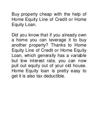 Buy property cheap with the help of 
Home Equity Line of Credit or Home 
Equity Loan. 
Did you know that if you already own 
a home you can leverage it to buy 
another property? Thanks to Home 
Equity Line of Credit or Home Equity 
Loan, which generally has a variable 
but low interest rate, you can now 
pull out equity out of your old house. 
Home Equity loan is pretty easy to 
get it is also tax deductible. 
 