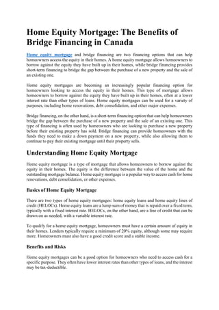 Home Equity Mortgage: The Benefits of
Bridge Financing in Canada
Home equity mortgage and bridge financing are two financing options that can help
homeowners access the equity in their homes. A home equity mortgage allows homeowners to
borrow against the equity they have built up in their homes, while bridge financing provides
short-term financing to bridge the gap between the purchase of a new property and the sale of
an existing one.
Home equity mortgages are becoming an increasingly popular financing option for
homeowners looking to access the equity in their homes. This type of mortgage allows
homeowners to borrow against the equity they have built up in their homes, often at a lower
interest rate than other types of loans. Home equity mortgages can be used for a variety of
purposes, including home renovations, debt consolidation, and other major expenses.
Bridge financing, on the other hand, is a short-term financing option that can help homeowners
bridge the gap between the purchase of a new property and the sale of an existing one. This
type of financing is often used by homeowners who are looking to purchase a new property
before their existing property has sold. Bridge financing can provide homeowners with the
funds they need to make a down payment on a new property, while also allowing them to
continue to pay their existing mortgage until their property sells.
Understanding Home Equity Mortgage
Home equity mortgage is a type of mortgage that allows homeowners to borrow against the
equity in their homes. The equity is the difference between the value of the home and the
outstanding mortgage balance. Home equity mortgage is a popular way to access cash for home
renovations, debt consolidation, or other expenses.
Basics of Home Equity Mortgage
There are two types of home equity mortgages: home equity loans and home equity lines of
credit (HELOCs). Home equity loans are a lump sum of money that is repaid over a fixed term,
typically with a fixed interest rate. HELOCs, on the other hand, are a line of credit that can be
drawn on as needed, with a variable interest rate.
To qualify for a home equity mortgage, homeowners must have a certain amount of equity in
their homes. Lenders typically require a minimum of 20% equity, although some may require
more. Homeowners must also have a good credit score and a stable income.
Benefits and Risks
Home equity mortgages can be a good option for homeowners who need to access cash for a
specific purpose. They often have lower interest rates than other types of loans, and the interest
may be tax-deductible.
 