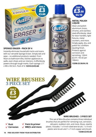 SPONGE ERASER - PACK OF 4
Instantly eliminate household marks and stains
with our versatile Sponge Eraser. Simply wet and
wipe – no additional products needed. From
floors to bathroom tiles, kitchen appliances to
walls, even shoes and car interiors, it effortlessly
powers through tough marks. Each sponge: L11
x W6 x D2.5cm. Pack of 4. 13310 £3/€3.60
ONLY
€3.60
£3
ONLY
€3.60
£3
Clean and polish
aluminium, brass,
chrome, and stainless
steel effortlessly. Ideal
for door handles, light
fixtures, metal
counters, and more.
Simply apply, dry, and
polish for a brilliant
dazzling finish.
Protects against
corrosion and
tarnishing. 120ml
(£2.91 / €3.42 per
100ml.)
13298 £3.50/€4.10
ONLY
€4.10
£3.50
METAL POLISH
LIQUID
10 FREE DELIVERY FROM YOUR DISTRIBUTOR
This set of Wire Brushes contains three individual
brushes that are perfect for removing rust, corrosion,
old paint, stubborn dirt, and more. Brass, steel &
plastic. Includes: 1 x 9 inch steel wire brush, 1 x 9 inch
plastic wire brush and 1 x 7 inch copper wire brush.
13348 £3/€3.60
WIRE BRUSHES
3 PIECE SET
WIRE BRUSHES - 3 PIECE SET
Rust
Corrosion
Paint & primer
BBQ’s and more
 