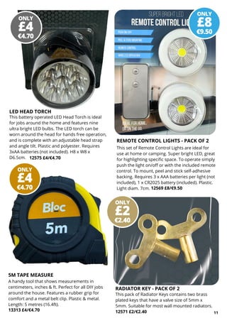 ONLY
€9.50
£8
ONLY
€2.40
£2
ONLY
€4.70
£4
ONLY
€4.70
£4
11
REMOTE CONTROL LIGHTS - PACK OF 2
This set of Remote Control Lights are ideal for
use at home or camping. Super bright LED, great
for highlighting specific space. To operate simply
push the light on/off or with the included remote
control. To mount, peel and stick self-adhesive
backing. Requires 3 x AAA batteries per light (not
included), 1 x CR2025 battery (included). Plastic.
Light diam. 7cm. 12569 £8/€9.50
5M TAPE MEASURE
A handy tool that shows measurements in
centimeters, inches & ft. Perfect for all DIY jobs
around the house. Features a rubber grip for
comfort and a metal belt clip. Plastic & metal.
Length: 5 metres (16.4ft).
13313 £4/€4.70 12571 £2/€2.40
RADIATOR KEY - PACK OF 2
This pack of Radiator Keys contains two brass
plated keys that have a valve size of 5mm x
5mm. Suitable for most wall mounted radiators.
LED HEAD TORCH
This battery operated LED Head Torch is ideal
for jobs around the home and features nine
ultra bright LED bulbs. The LED torch can be
worn around the head for hands free operation,
and is complete with an adjustable head strap
and angle tilt. Plastic and polyester. Requires
3xAA batteries (not included). H8 x W8 x
D6.5cm. 12575 £4/€4.70
 