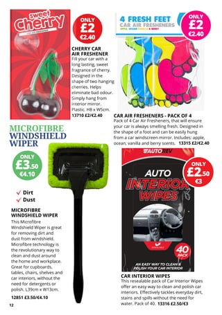 ONLY
€2.40
£2
ONLY
€2.40
£2
Fill your car with a
long lasting, sweet
fragrance of cherry.
Designed in the
shape of two hanging
cherries. Helps
eliminate bad odour.
Simply hang from
interior mirror.
Plastic. H8 x W5cm.
13710 £2/€2.40
ONLY
€4.10
£3.50
CAR AIR FRESHENERS - PACK OF 4
Pack of 4 Car Air Fresheners, that will ensure
your car is always smelling fresh. Designed in
the shape of a foot and can be easily hung
from a car windscreen mirror. Includes: apple,
ocean, vanilla and berry scents.
ONLY
€3
£2.50
CHERRY CAR
AIR FRESHENER
13315 £2/€2.40
CAR INTERIOR WIPES
This resealable pack of Car Interior Wipes
offer an easy way to clean and polish car
interiors. Effectively tackles everyday dirt,
stains and spills without the need for
water. Pack of 40. 13316 £2.50/€3
12
MICROFIBRE
WINDSHIELD WIPER
This Microfibre
Windshield Wiper is great
for removing dirt and
dust from windshield.
Microfibre technology is
the revolutionary way to
clean and dust around
the home and workplace.
Great for cupboards,
tables, chairs, shelves and
car interiors, without the
need for detergents or
polish. L39cm x W13cm.
12851 £3.50/€4.10
MICROFIBRE
WINDSHIELD
WIPER
Dirt
Dust
 