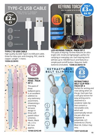 ONLY
€2.40
£2 ONLY
€3.60
£3
ONLY
€3
£2.50
13166 £2/€2.40
ONLY
€4.10
£3.50
TERRAZZO
PENS - PACK
OF 3
This pack of
three
ballpoint pens
is an excellent
addition to
any stationery
assortment,
showcasing a
charming
terrazzo
design in
three soft
pastel colour
schemes.
Plastic. Black
ink. L13 x
W1.5cm
approx.
RETRACTABLE
BELT CLIP PEN -
PACK OF 2
Perfect for writing and
note taking when on
the go. Each pen has
a soft grip section for
easy writing and is
attached to a
carabiner style clip
that contains a
retractable cord,
which will
automatically retract
the pen after use.
Polyester &
polyamide. L21
(extends to L75cm).
Blue ink. Colour may
vary.
13317 £3/€3.60
13
LED KEYRING TORCH - PACK OF 2
This pack of Keyring Torches features an ultra
bright LED. Small and lightweight, perfect for
camping or everyday use. Each keyring torch
will last up to 100,000 hours and features a
simple push on/off button. Requires 3xAG
batteries (included). 13346 £3.50/€4.10
TYPE-C TO USB CABLE
High quality durable Type C to USB port cable.
Great for data sync and charging. PVC, steel &
copper. Length: 1 metre.
13356 £2.50/€3
 