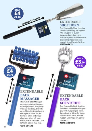 EXTENDABLE
SHOE HORN
This Extendable Shoe Horn is a
fantastic accessory for anyone
who struggles to put on
footwear. Each shoe horn
features a plastic handle with an
extendable metal horn that
extends from 29cm to 76.5cm.
12567 £4/€4.70
EXTENDS TO 76.5CM
100%
Cotton
EXTENDABLE
BACK
MASSAGER
This Handy Back Massager
comes complete with seven
rotating spinners that gently
massage the body. Extends
up to 58cm, for those hard to
reach places. Ideal for the
home or office and would
also make a fun gift idea.
Plastic, metal & rubber. L21 x
W7.5cm. Colour may vary.
13318 £4/€4.70
EXTENDABLE
BACK
SCRATCHER
Our Extendable Back Scratcher
features a novelty bear shaped
paw with five pronged claws.
Extends up to 58cm, for those
hard to reach areas. Metal &
rubber. L22 x W3.5cm. Colour
may vary.
13319 £3.50/€4.10
E
X
T
E
N
D
S
T
O
5
8
C
M
E
X
T
E
N
D
S
T
O
5
8
C
M
ONLY
€4.70
£4
ONLY
€4.70
£4
ONLY
€4.10
£3.50
14
 