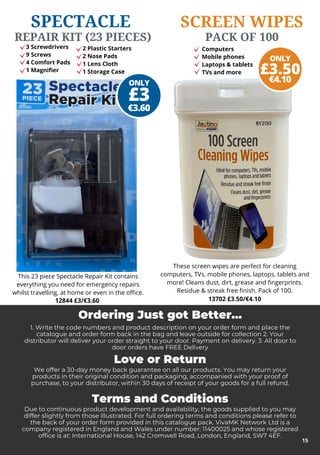 3 Screwdrivers
9 Screws
4 Comfort Pads
1 Magnifier
ONLY
€3.60
£3
These screen wipes are perfect for cleaning
computers, TVs, mobile phones, laptops, tablets and
more! Cleans dust, dirt, grease and fingerprints.
Residue & streak free finish. Pack of 100.
SCREEN WIPES
PACK OF 100
ONLY
€4.10
£3.50
12844 £3/€3.60
This 23 piece Spectacle Repair Kit contains
everything you need for emergency repairs
whilst travelling, at home or even in the office.
Ordering Just got Better...
1. Write the code numbers and product description on your order form and place the
catalogue and order form back in the bag and leave outside for collection 2. Your
distributor will deliver your order straight to your door. Payment on delivery. 3. All door to
door orders have FREE Delivery
Love or Return
We offer a 30-day money back guarantee on all our products. You may return your
products in their original condition and packaging, accompanied with your proof of
purchase, to your distributor, within 30 days of receipt of your goods for a full refund.
Terms and Conditions
Due to continuous product development and availability, the goods supplied to you may
differ slightly from those illustrated. For full ordering terms and conditions please refer to
the back of your order form provided in this catalogue pack. VivaMK Network Ltd is a
company registered in England and Wales under number: 11400025 and whose registered
office is at: International House, 142 Cromwell Road, London, England, SW7 4EF.
15
SPECTACLE
REPAIR KIT (23 PIECES)
13702 £3.50/€4.10
2 Plastic Starters
2 Nose Pads
1 Lens Cloth
1 Storage Case
Computers
Mobile phones
Laptops & tablets
TVs and more
 