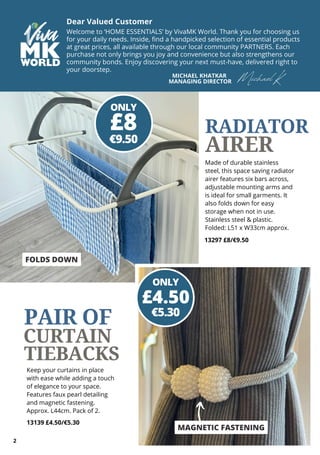 Dear Valued Customer
Welcome to ‘HOME ESSENTIALS’ by VivaMK World. Thank you for choosing us
for your daily needs. Inside, find a handpicked selection of essential products
at great prices, all available through our local community PARTNERS. Each
purchase not only brings you joy and convenience but also strengthens our
community bonds. Enjoy discovering your next must-have, delivered right to
your doorstep.
MICHAEL KHATKAR
MANAGING DIRECTOR Michael K
2
Made of durable stainless
steel, this space saving radiator
airer features six bars across,
adjustable mounting arms and
is ideal for small garments. It
also folds down for easy
storage when not in use.
Stainless steel & plastic.
Folded: L51 x W33cm approx.
13297 £8/€9.50
MAGNETIC FASTENING
Keep your curtains in place
with ease while adding a touch
of elegance to your space.
Features faux pearl detailing
and magnetic fastening.
Approx. L44cm. Pack of 2.
13139 £4.50/€5.30
ONLY
€9.50
£8
ONLY
€5.30
£4.50
RADIATOR
AIRER
CURTAIN
TIEBACKS
PAIR OF
FOLDS DOWN
 