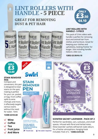 3
ONLY
LINT ROLLERS WITH
HANDLE - 5 PIECE
This pack of 5 lint rollers with
handle is perfect for removing
dust and animal hair from
clothes and furniture. Great for
keeping your clothes and
upholstery, looking fresher for
longer. Size including handle:
H20cm x W4.1cm.
12852 £3.50/€4.10
LINT ROLLERS WITH
HANDLE - 5 PIECE
GREAT FOR REMOVING
DUST & PET HAIR
STAIN REMOVER
PEN
Compact and
convenient, this pen
is designed to treat
stains on the spot,
making it perfect
for your car, pocket,
or bag. From coffee
spills to wine
mishaps and more,
it effectively targets
various stains
without the need
for water. 10ml.
13308 £3/€3.60
Wine
Coffee
Tea
Fruit Juice
And More
SCENTED SACHET LAVENDER - PACK OF 2
Perfect for wardrobes, cars, suitcases, and small
spaces. Infused with floral and herbal notes,
these lavender sachets will banish stale odours
for a fresher atmosphere. Hanging hook
included. Pack of 2. 13306 £3/€3.60
ONLY
€4.10
£3.50
ONLY
€3.60
£3
ONLY
€3.60
£3
 