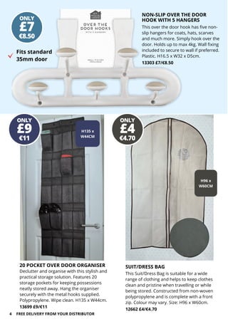 ONLY
H96 x
W60CM
ONLY
€8.50
£7
ONLY
€4.70
£4
ONLY
€11
£9 H135 x
W44CM
4
NON-SLIP OVER THE DOOR
HOOK WITH 5 HANGERS
This over the door hook has five non-
slip hangers for coats, hats, scarves
and much more. Simply hook over the
door. Holds up to max 4kg. Wall fixing
included to secure to wall if preferred.
Plastic. H16.5 x W32 x D5cm.
13303 £7/€8.50
Fits standard
35mm door
SUIT/DRESS BAG
This Suit/Dress Bag is suitable for a wide
range of clothing and helps to keep clothes
clean and pristine when travelling or while
being stored. Constructed from non-woven
polypropylene and is complete with a front
zip. Colour may vary. Size: H96 x W60cm.
12662 £4/€4.70
FREE DELIVERY FROM YOUR DISTRIBUTOR
20 POCKET OVER DOOR ORGANISER
Declutter and organise with this stylish and
practical storage solution. Features 20
storage pockets for keeping possessions
neatly stored away. Hang the organiser
securely with the metal hooks supplied.
Polypropylene. Wipe clean. H135 x W44cm.
13699 £9/€11
 