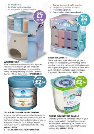 ODOUR ELIMINATING CANDLE
ONLY
€3
£2.50
ONLY
€8.50
£7 ONLY
€11
£9
Effortlessly eliminate unwanted odours in your
home. Enjoy up to 21 hours of burn time as
this candle tackles cooking, pet, and tobacco
smells, leaving your home smelling fresh and
inviting. 85g. 13302 £2.50/€3
GEL AIR FRESHENER - PURE COTTON
Immerse yourself in the crisp, refreshing essence
of pure cotton. Infused with essential oils, this air
freshener brings a clean and comforting aroma to
any space, lasting for up to 30 days. Enjoy a
continuous burst of freshness effortlessly. 190g.
13301 £2.50/€3
6 FREE DELIVERY FROM YOUR DISTRIBUTOR
WAX MELTS KIT
Treat someone special with this Wax Melts Kit.
Presented in a modern gift box, filled with
everything needed to keep homes smelling
lovely. Perfect gift for any occasion. Ceramic.
Burner: H11.5 x diam. 11cm. 13700 £7/€8.50
FRESH WAX MELTS
These wax melts make a fantastic gift that is
perfect for any occasion, and will keep homes
smelling great. Use each melt individually or mix
two fragrances together for a unique scent. Each
pack includes 4 scents (6 x square melts per
fragrance), 24 melts in total. 13701 £9/€11
Orange blossom & night jasmine
Tangerine, green tea & vanilla
Fresh rose & jasmine
Peach sorbet, plum & raspberries
1 x Wax burner
4 x White tealight candles
4 x Wax melts in paradise scent
ONLY
€3
£2.50
 