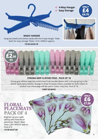 13135 £4/€4.70
MAGIC HANGER
Hang tea towels and clothes easily with this 4-way hanger. Folds
down for easy storage. Plastic. H14 x W40cm approx.
Brighten up your table
setting with these floral
placemats. Plastic. Wipe
clean. L30 x W45cm approx.
Pack of 4.
13138 £6/€7.50
STRONG GRIP CLOTHES PEGS - PACK OF 18
Strong grip clothes pegs are constructed from durable plastic with a strong spring in the
centre. Each pack contains 18 pegs in three on-trend colours. Suitable for both indoor or
outdoor use, these pegs will last years. Colour may vary. Pack of 18.
12667 £2.50/€3
4-Way Hanger
Easy Storage
FLORAL
PLACEMATS
PACK OF 4
7
ONLY
€4.70
£4
ONLY
€3
£2.50
ONLY
€7.50
£6
 