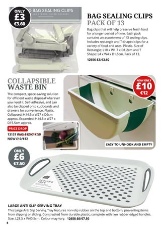 ONLY
€3.60
£3
NOW ONLY
€12
£10
ONLY
€7.50
£6
13131 WAS £12/€14.50
NOW £10/€12
The compact, space-saving solution
for efficient waste disposal wherever
you need it. Self-adhesive, and can
also be clipped onto cupboards and
drawers for convenience. Plastic.
Collapsed: H14.5 x W27 x D6cm
approx, Expanded: H14.5 x W27 x
D15.5cm approx.
MICHAEL KHATKAR
MANAGING DIRECTOR
Bag clips that will help preserve fresh food
for a longer period of time. Each pack
contains an assortment of 13 sealing clips.
Includes rectangle and T-shaped clips for a
variety of food and uses. Plastic. Size of
Rectangle: L10 x W1.7 x D1.2cm and T
Shape: L4 x W4 x D1.5cm. Pack of 13.
12656 £3/€3.60
BAG SEALING CLIPS
PACK OF 13
LARGE ANTI SLIP SERVING TRAY
This Large Anti Slip Serving Tray features non-slip rubber on the top and bottom, preventing items
from slipping or sliding. Constructed from durable plastic, complete with two rubber edged handles.
Size: L28.5 x W40.5cm. Colour may vary. 12658 £6/€7.50
COLLAPSIBLE
WASTE BIN
8
PRICE DROP
EASY TO UNHOOK AND EMPTY
 