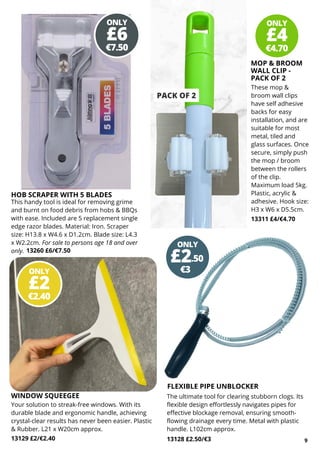 These mop &
broom wall clips
have self adhesive
backs for easy
installation, and are
suitable for most
metal, tiled and
glass surfaces. Once
secure, simply push
the mop / broom
between the rollers
of the clip.
Maximum load 5kg.
Plastic, acrylic &
adhesive. Hook size:
H3 x W6 x D5.5cm.
13311 £4/€4.70
Your solution to streak-free windows. With its
durable blade and ergonomic handle, achieving
crystal-clear results has never been easier. Plastic
& Rubber. L21 x W20cm approx.
13129 £2/€2.40
ONLY
€4.70
£4
ONLY
€7.50
£6
PACK OF 2
WINDOW SQUEEGEE
9
This handy tool is ideal for removing grime
and burnt on food debris from hobs & BBQs
with ease. Included are 5 replacement single
edge razor blades. Material: Iron. Scraper
size: H13.8 x W4.6 x D1.2cm. Blade size: L4.3
x W2.2cm. For sale to persons age 18 and over
only. 13260 £6/€7.50
MOP & BROOM
WALL CLIP -
PACK OF 2
FLEXIBLE PIPE UNBLOCKER
The ultimate tool for clearing stubborn clogs. Its
flexible design effortlessly navigates pipes for
effective blockage removal, ensuring smooth-
flowing drainage every time. Metal with plastic
handle. L102cm approx.
13128 £2.50/€3
HOB SCRAPER WITH 5 BLADES
ONLY
€2.40
£2
ONLY
€3
£2.50
 