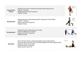 Hip and Knee
Flexion
Hip Extension
Hip Abduction
Quad Sets
- Slowly lift your knee up toward the shoulder while bending the hip.
- Hold for 7 seconds.
- Slowly bring your foot to the ground.
- Repeat 10 times.
- Slowly bring your surgery leg backwards, keeping your knee straight.
- Hold for 7 seconds.
- Return your foot to the ground.
- Repeat 10 times.
- Slowly bring your surgery leg out to the side.
- Hold your balance for 7 seconds.
- Return your foot to the ground.
- Repeat 10 times.
- Sit on the floor with your injured leg straight and your other leg bent.
- Press the back of the knee of your injured leg against the floor by tightening the
muscles on the top of your thigh.
- Hold this position 10 seconds.
- Relax and do 2 sets of 10.
 