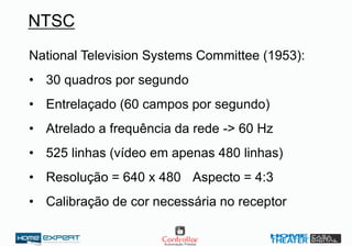 NTSC
National Television Systems Committee (1953):
• 30 quadros por segundo
• Entrelaçado (60 campos por segundo)
• Atrelado a frequência da rede -> 60 Hz
• 525 linhas (vídeo em apenas 480 linhas)
• Resolução = 640 x 480 Aspecto = 4:3
• Calibração de cor necessária no receptor
 