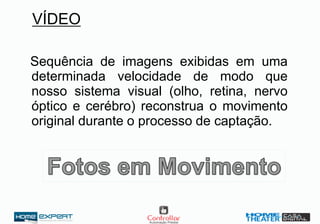 VÍDEO
Sequência de imagens exibidas em uma
determinada velocidade de modo que
nosso sistema visual (olho, retina, nervo
óptico e cerébro) reconstrua o movimento
original durante o processo de captação.
 