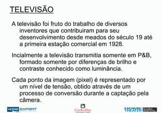 TELEVISÃO
A televisão foi fruto do trabalho de diversos
inventores que contribuiram para seu
desenvolvimento desde meados do século 19 até
a primeira estação comercial em 1928.
Incialmente a televisão transmitia somente em P&B,
formado somente por diferenças de brilho e
contraste conhecido como luminância.
Cada ponto da imagem (pixel) é representado por
um nível de tensão, obtido através de um
processo de conversão durante a captação pela
câmera.
 