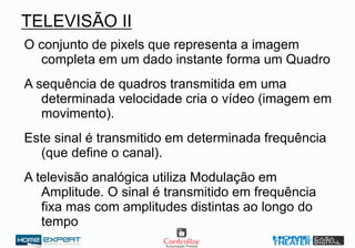 TELEVISÃO II
O conjunto de pixels que representa a imagem
completa em um dado instante forma um Quadro
A sequência de quadros transmitida em uma
determinada velocidade cria o vídeo (imagem em
movimento).
Este sinal é transmitido em determinada frequência
(que define o canal).
A televisão analógica utiliza Modulação em
Amplitude. O sinal é transmitido em frequência
fixa mas com amplitudes distintas ao longo do
tempo
 
