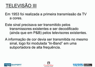 TELEVISÃO III
Em 1953 foi realizada a primeira transmissão da TV
a cores.
Este sinal precisava ser transmitido pelos
transmissores existentes e ser decodificado
(ainda que em P&B) pelos televisores existentes.
A informação de cor devia ser transmitida no mesmo
sinal, logo foi modulada “In-Band” em uma
subportadora de alta frequência.
 