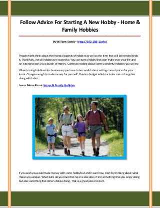 Follow Advice For Starting A New Hobby - Home &
Family Hobbies
_____________________________________________________________________________________
By William Sandy - http://192-168-1.info/
People might think about the financial aspects of hobbies as well as the time that will be needed to do
it. Thankfully, not all hobbies are expensive. You can start a hobby that won't take over your life and
isn't going to cost you a bunch of money. Continue reading about some wonderful hobbies you can try.
When turning hobbies into businesses, you have to be careful about setting correct prices for your
items. Charge enough to make money for yourself. Create a budget which includes costs of supplies
along with labor.
Learn More About Home & Family Hobbies
If you wish you,could make money with some hobby but aren't sure how, start by thinking about what
makes you unique. What skills do you have that no one else does? Find something that you enjoy doing,
but also something that others dislike doing. That is a great place to start.
 