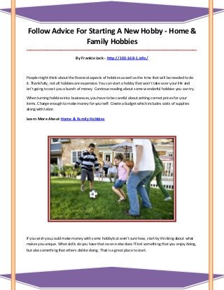 Follow Advice For Starting A New Hobby - Home &
Family Hobbies
_____________________________________________________________________________________
By Frankie Jack - http://192-168-1.info/
People might think about the financial aspects of hobbies as well as the time that will be needed to do
it. Thankfully, not all hobbies are expensive. You can start a hobby that won't take over your life and
isn't going to cost you a bunch of money. Continue reading about some wonderful hobbies you can try.
When turning hobbies into businesses, you have to be careful about setting correct prices for your
items. Charge enough to make money for yourself. Create a budget which includes costs of supplies
along with labor.
Learn More About Home & Family Hobbies
If you wish you,could make money with some hobby but aren't sure how, start by thinking about what
makes you unique. What skills do you have that no one else does? Find something that you enjoy doing,
but also something that others dislike doing. That is a great place to start.
 