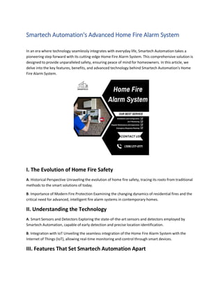 Smartech Automation's Advanced Home Fire Alarm System
In an era where technology seamlessly integrates with everyday life, Smartech Automation takes a
pioneering step forward with its cutting-edge Home Fire Alarm System. This comprehensive solution is
designed to provide unparalleled safety, ensuring peace of mind for homeowners. In this article, we
delve into the key features, benefits, and advanced technology behind Smartech Automation's Home
Fire Alarm System.
I. The Evolution of Home Fire Safety
A. Historical Perspective Unraveling the evolution of home fire safety, tracing its roots from traditional
methods to the smart solutions of today.
B. Importance of Modern Fire Protection Examining the changing dynamics of residential fires and the
critical need for advanced, intelligent fire alarm systems in contemporary homes.
II. Understanding the Technology
A. Smart Sensors and Detectors Exploring the state-of-the-art sensors and detectors employed by
Smartech Automation, capable of early detection and precise location identification.
B. Integration with IoT Unveiling the seamless integration of the Home Fire Alarm System with the
Internet of Things (IoT), allowing real-time monitoring and control through smart devices.
III. Features That Set Smartech Automation Apart
 