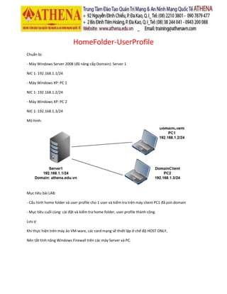HomeFolder-UserProfile
Chuẩn bị:
- Máy Windows Server 2008 (đã nâng cấp Domain): Server 1
NIC 1: 192.168.1.1/24
- Máy Windows XP: PC 1
NIC 1: 192.168.1.2/24
- Máy Windows XP: PC 2
NIC 1: 192.168.1.3/24
Mô hình:
Mục tiêu bài LAB:
- Cấu hình home folder và user profile cho 1 user và kiểm tra trên máy client PC1 đã join domain
- Mục tiêu cuối cùng: cài đặt và kiểm tra home folder, user profile thành công.
Lưu ý:
Khi thực hiện trên máy ảo VM-ware, các card mạng sẽ thiết lập ở chế độ HOST ONLY,
Nên tắt tính năng Windows Firewall trên các máy Server và PC.
 