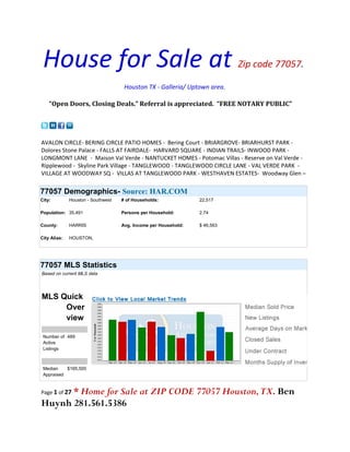 House for Sale at                                                          Zip code 77057.

                                     Houston TX - Galleria/ Uptown area.

    “Open Doors, Closing Deals.” Referral is appreciated. “FREE NOTARY PUBLIC”




AVALON CIRCLE- BERING CIRCLE PATIO HOMES - Bering Court - BRIARGROVE- BRIARHURST PARK -
Dolores Stone Palace - FALLS AT FAIRDALE- HARVARD SQUARE - INDIAN TRAILS- INWOOD PARK -
LONGMONT LANE - Maison Val Verde - NANTUCKET HOMES - Potomac Villas - Reserve on Val Verde -
Ripplewood - Skyline Park Village - TANGLEWOOD - TANGLEWOOD CIRCLE LANE - VAL VERDE PARK -
VILLAGE AT WOODWAY SQ - VILLAS AT TANGLEWOOD PARK - WESTHAVEN ESTATES- Woodway Glen –

77057 Demographics- Source: HAR.COM
City:         Houston - Southwest   # of Households:             22,517

Population: 35,491                  Persons per Household:       2.74

County:       HARRIS                Avg. Income per Household:   $ 46,563

City Alias:   HOUSTON,




77057 MLS Statistics
Based on current MLS data




MLS Quick
     Over
     view

 Number of 489
 Active
 Listings



 Median    $165,500
 Appraised


      * Home for Sale at ZIP CODE 77057 Houston, TX. Ben
Page 1 of 27

Huynh 281.561.5386
 
