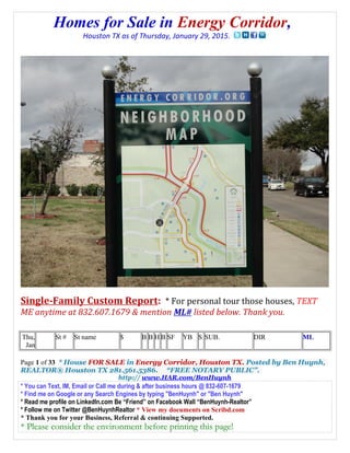 Homes for Sale in Energy Corridor,
Houston TX as of Thursday, January 29, 2015.
Single-Family Custom Report: * For personal tour those houses, TEXT
ME anytime at 832.607.1679 & mention ML# listed below. Thank you.
Thu,
Jan
St # St name $ B B H B SF YB S SUB. DIR ML
Page 1 of 33 * House FOR SALE in Energy Corridor, Houston TX. Posted by Ben Huynh,
REALTOR® Houston TX 281.561.5386. “FREE NOTARY PUBLIC”.
http:// www.HAR.com/BenHuynh
* You can Text, IM, Email or Call me during & after business hours @ 832-607-1679
* Find me on Google or any Search Engines by typing "BenHuynh" or "Ben Huynh"
* Read me profile on LinkedIn.com Be “Friend” on Facebook Wall “BenHuynh-Realtor”
* Follow me on Twitter @BenHuynhRealtor * View my documents on Scribd.com
* Thank you for your Business, Referral & continuing Supported.
* Please consider the environment before printing this page!
 