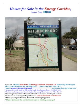 Homes for Sale in the Energy Corridor,
                                    Houston Texas.




Page 1 of 5 * House FOR SALE in Energy Corridor, Houston TX. Posted by Ben Huynh,
REALTOR® Houston TX 281.561.5386. “FREE NOTARY PUBLIC”.
 http:// www.HAR.com/BenHuynh                                     as of Saturday, March 24, 2012
* You can Text, IM, Email or Call me during & after business hours @ 832-607-1679
* Find me on Google or any Search Engines by typing "BenHuynh" or "Ben Huynh"
* Read me profile on LinkedIn.com Be “Friend” on Facebook “BenHuynh-Realtor”
* Follow me on Twitter @BenHuynhRealtor * View my documents on Scribd.com
* Thank you for your Business, Referral & continuing Supported.
* Please consider the environment before printing this page!
 
