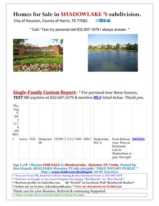 Homes for Sale in SHADOWLAKE ’S subdivision.
 City of Houston, County of Harris, TX 77082.

             * Call / Text my personal cell 832.607.1679 I always answer. *




Single-Family Custom Report: * For personal tour those houses,
TEXT ME anytime at 832.607.1679 & mention ML# listed below. Thank you.
Thu,
 Aug
    9,
  201
     2
11:1
     8
 AM
RES
1      Active 3526   Shadymist 192999 3 2 0 2 1898 1998 1 Shadowlake   From Beltway 50039836
                     Dr.                                  SEC 6        west, West on
                                                                       Richmond,
                                                                       Left on
                                                                       Shadowbriar to
                                                                       gate, first right

Page 1 of 9 * Houses FOR SALE in ShadowLake, Houston TX 77082. Posted by
Ben Huynh, REALTOR® Houston TX 281.5615386. “FREE NOTARY PUBLIC.”
                       http:// www.HAR.com/BenHuynh AS OF 8/9/2012
* You can Text, IM, Email or Call me during & after business hours @ 832-607-1679
* Find me on Google or any Search Engines by typing "BenHuynh" or "Ben Huynh"
* Read me profile on LinkedIn.com      Be “Friend” on Facebook Wall “BenHuynh-Realtor”
* Follow me on Twitter @BenHuynhRealtor * View my documents on Scribd.com
Thank you for your Business, Referral & continuing Supported.
* Please consider the environment before printing this page!
 