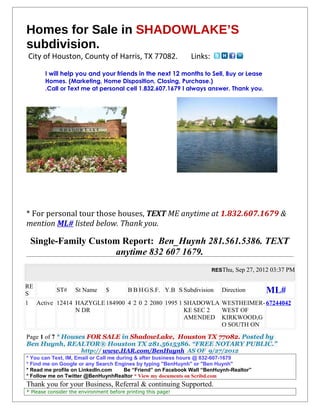 Homes for Sale in SHADOWLAKE’S
subdivision.
City of Houston, County of Harris, TX 77082.                   Links:

       I will help you and your friends in the next 12 months to Sell, Buy or Lease
       Homes. (Marketing, Home Disposition, Closing, Purchase.)
       .Call or Text me at personal cell 1.832.607.1679 I always answer. Thank you.




* For personal tour those houses, TEXT ME anytime at 1.832.607.1679 &
mention ML# listed below. Thank you.

 Single-Family Custom Report: Ben_Huynh 281.561.5386. TEXT
                    anytime 832 607 1679.
                                                                        RESThu, Sep 27, 2012 03:37 PM


RE
S
         ST# St Name $        B B H G S.F. Y.B S Subdivision               Direction      ML#
1 Active 12414 HAZYGLE 184900 4 2 0 2 2080 1995 1 SHADOWLA                 WESTHEIMER- 67244042
               N DR                               KE SEC 2                 WEST OF
                                                  AMENDED                  KIRKWOOD,G
                                                                           O SOUTH ON
Page 1 of 7 * Houses FOR SALE in ShadowLake, Houston TX 77082. Posted by
Ben Huynh, REALTOR® Houston TX 281.5615386. “FREE NOTARY PUBLIC.”
                      http:// www.HAR.com/BenHuynh AS OF 9/27/2012
* You can Text, IM, Email or Call me during & after business hours @ 832-607-1679
* Find me on Google or any Search Engines by typing "BenHuynh" or "Ben Huynh"
* Read me profile on LinkedIn.com       Be “Friend” on Facebook Wall “BenHuynh-Realtor”
* Follow me on Twitter @BenHuynhRealtor * View my documents on Scribd.com
Thank you for your Business, Referral & continuing Supported.
* Please consider the environment before printing this page!
 