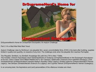 DrSupremeNerd's Home for Unrepentant Sociopaths: An Asylum Challenge

Part 2: It's a Mad Mad Mad Mad 'Hood

Asylum Challenge rules by SimScout: one playable Sim, seven uncontrollable Sims, $100 in the bank after building, supplies
limited in quality and quantity, no rewards of any kind. The challenge ends when the playable Sim reaches Permaplat.

The Playable: SimNerd, my SimSelf. Knowledge Sim with the LTW to Max 7 Skills.
The Inmates: Uranium Apocalypso (from EphemeralToast on boolprop.com/ephemeraltoast on the Exchange's Apocalypso-
A-Go-Go); Gaius Caesar (from Blite27/Netsfn1427's Ten Caesars); Salahuddin Chamcha (from katrih83's Bookacy); Cecil
Goodytwoshoes (professorbutters/Loolooloo16play's Squeaky Clean Legacy); Kirstial Legacina (Orikes/orikes360's Pseudo
Legacy); Vee Semper (GintasticNecat's Science of a Legacy); and Cypress Vetinari (DrSupremeNerd's Vetinari Dualegacy).

In an amusing twist, the Aspirations and (evil) personalities of the villainous inmates are intact.
 