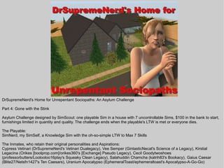 DrSupremeNerd's Home for Unrepentant Sociopaths: An Asylum Challenge

Part 4: Gone with the Stink

Asylum Challenge designed by SimScout: one playable Sim in a house with 7 uncontrollable Sims, $100 in the bank to start,
furnishings limited in quantity and quality. The challenge ends when the playable's LTW is met or everyone dies.

The Playable:
SimNerd, my SimSelf, a Knowledge Sim with the oh-so-simple LTW to Max 7 Skills

The Inmates, who retain their original personalities and Aspirations:
Cypress Vetinari (DrSupremeNerd's Vetinari Dualegacy), Vee Semper (GintasticNecat's Science of a Legacy), Kirstial
Legacina (Orikes [boolprop.com]/orikes360's [Exchange] Pseudo Legacy), Cecil Goodytwoshoes
(professorbutters/Loolooloo16play's Squeaky Clean Legacy), Salahuddin Chamcha (katrih83's Bookacy), Gaius Caesar
(Blite27/Netsfn1427's Ten Caesars), Uranium Apocalypso (EphemeralToast/ephemeraltoast's Apocalypso-A-Go-Go)
 