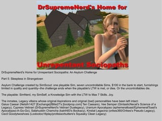 DrSupremeNerd's Home for Unrepentant Sociopaths: An Asylum Challenge

Part 5: Sleepless in Strangetown

Asylum Challenge created by SimScout: one playable Sim, seven uncontrollable Sims, $100 in the bank to start, furnishings
limited in quality and quantity--the challenge ends when the playable's LTW is met, or dies. Or the uncontrollables die.

The playable: SimNerd, my SimSelf, a Knowledge Sim with the LTW to Max 7 Skills. Joy.

The inmates, Legacy villains whose original Aspirations and original (bad) personalities have been left intact:
Gaius Caesar (Netsfn1427 [Exchange]/Blite27's [boolprop.com] Ten Caesars), Vee Semper (GintasticNecat's Science of a
Legacy), Cypress Vetinari (DrSupremeNerd's Vetinari Dualegacy), Uranium Apocalypso (ephemeraltoast/EphemeralToast's
Apocalypso-A-Go-Go), Salahuddin Chamcha (katrih83's Bookacy), Kirstial Legacina (orikes360/Orikes's Pseudo Legacy),
Cecil Goodytwoshoes (Loolooloo16play/professorbutters's Squeaky Clean Legacy)
 