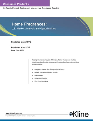 Consumer Products
In-Depth Report Series and Interactive Database Service




           Home Fragrances:
           U.S. Market Analysis and Opportunities




          Published since 1996

          Published May 2012
          Base Year: 2011




                                        A comprehensive analysis of the U.S. home fragrances market,
                                        focusing on key trends, developments, opportunities, and providing
                                        information on:


                                            Fragrance trends and new product activity
                                            Market size and company shares
                                            Brand sales
                                            Retail distribution
                                            Five-year forecasts




  www.KlineGroup.com
  Report #Y324Q | © 2012 Kline & Company, Inc.
 
