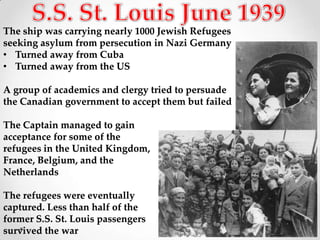 The ship was carrying nearly 1000 Jewish Refugees
seeking asylum from persecution in Nazi Germany
• Turned away from Cuba
• Turned away from the US

A group of academics and clergy tried to persuade
the Canadian government to accept them but failed

The Captain managed to gain
acceptance for some of the
refugees in the United Kingdom,
France, Belgium, and the
Netherlands

The refugees were eventually
captured. Less than half of the
former S.S. St. Louis passengers
survived the war
 