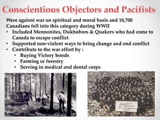 Were against war on spiritual and moral basis and 10,700
Canadians fell into this category during WWII
• Included Mennonites, Dukhobors & Quakers who had come to
  Canada to escape conflict
• Supported non-violent ways to bring change and end conflict
• Contribute to the war effort by :
   • Buying Victory bonds
   • Farming or forestry
   • Serving in medical and dental corps
 
