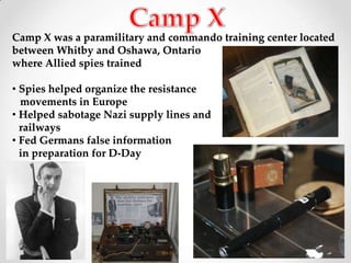 Camp X was a paramilitary and commando training center located
between Whitby and Oshawa, Ontario
where Allied spies trained

• Spies helped organize the resistance
  movements in Europe
• Helped sabotage Nazi supply lines and
  railways
• Fed Germans false information
  in preparation for D-Day
 
