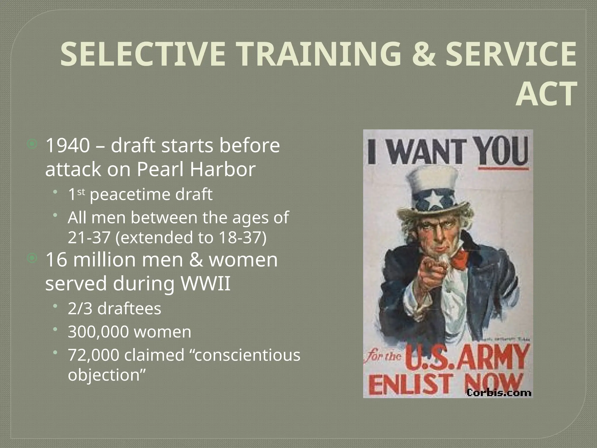 SELECTIVE TRAINING & SERVICE
ACT
 1940 – draft starts before
attack on Pearl Harbor
• 1st
peacetime draft
• All men between the ages of
21-37 (extended to 18-37)
 16 million men & women
served during WWII
• 2/3 draftees
• 300,000 women
• 72,000 claimed “conscientious
objection”
 