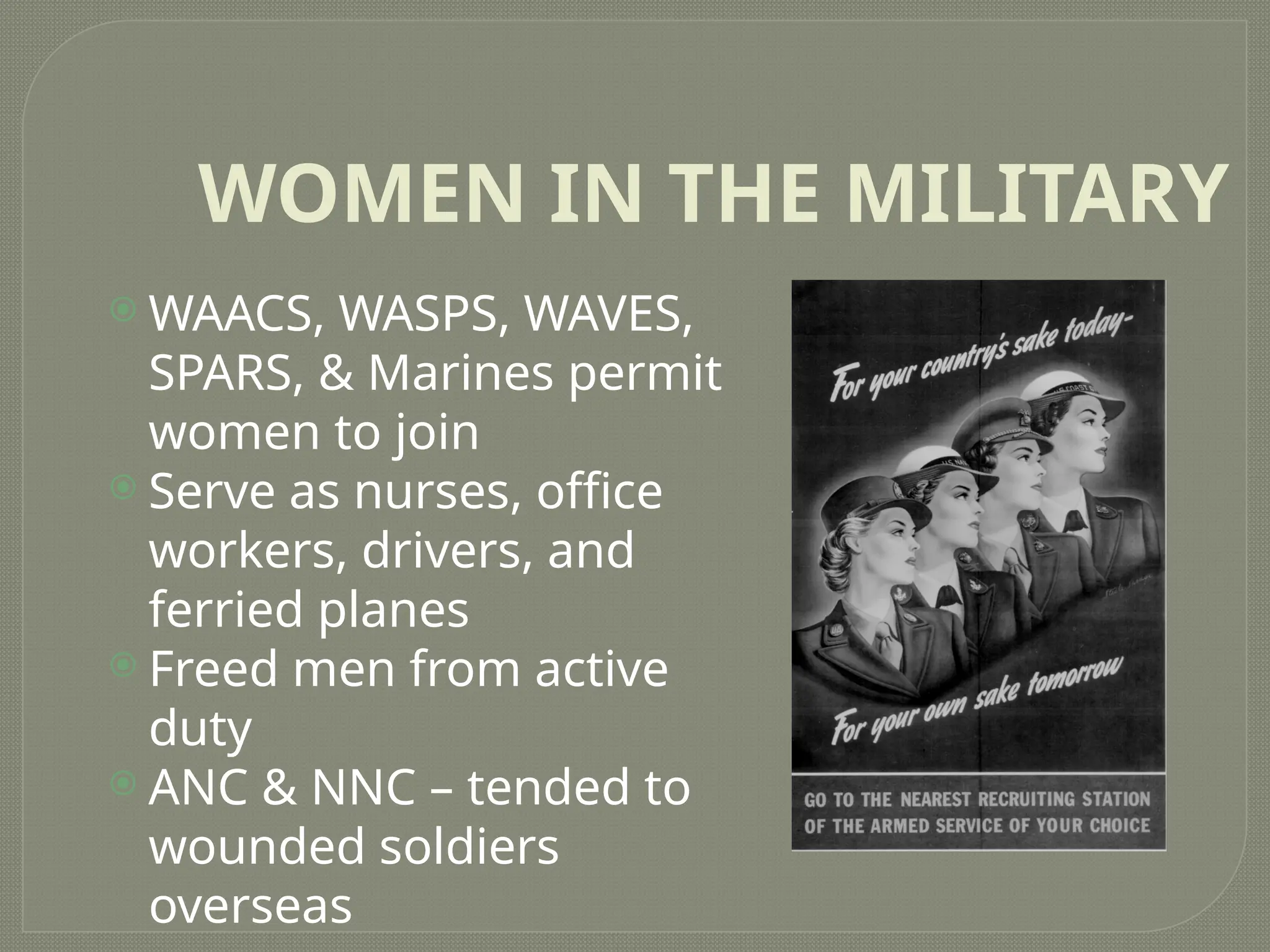 WOMEN IN THE MILITARY
 WAACS, WASPS, WAVES,
SPARS, & Marines permit
women to join
 Serve as nurses, office
workers, drivers, and
ferried planes
 Freed men from active
duty
 ANC & NNC – tended to
wounded soldiers
overseas
 