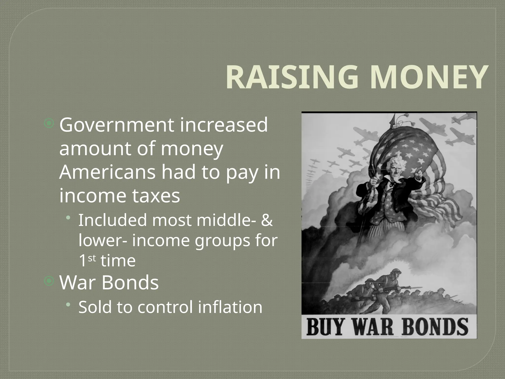 RAISING MONEY
 Government increased
amount of money
Americans had to pay in
income taxes
• Included most middle- &
lower- income groups for
1st
time
 War Bonds
• Sold to control inflation
 